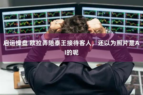 启运操盘 欧拉弄陪泰王接待客人，还以为照片是AI的呢
