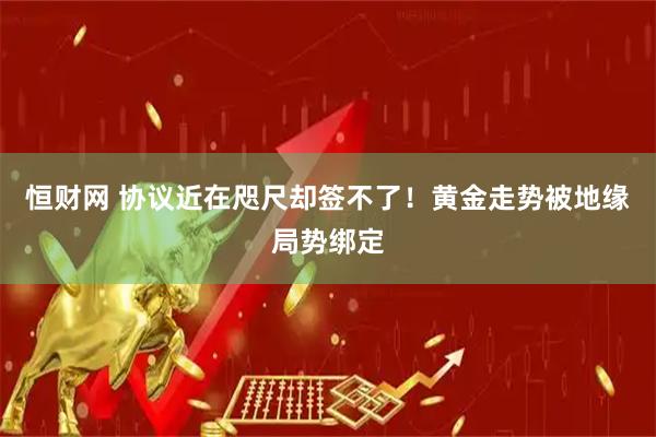 恒财网 协议近在咫尺却签不了！黄金走势被地缘局势绑定