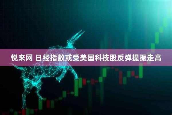 悦来网 日经指数或受美国科技股反弹提振走高