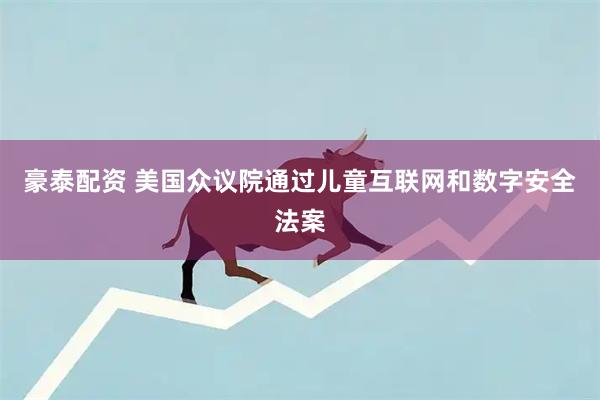 豪泰配资 美国众议院通过儿童互联网和数字安全法案