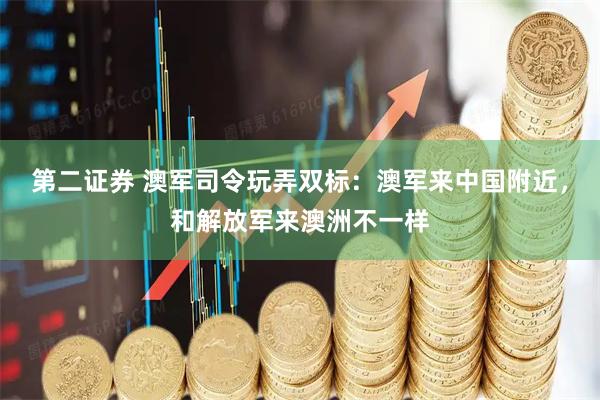 第二证券 澳军司令玩弄双标：澳军来中国附近，和解放军来澳洲不一样